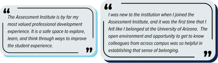 Two quotes from previous participants "The Assessment Institute is by far my most valued professional development experience. It is a safe space to explore, learn, and think through ways to improve the student experience." and "I was new to the institution when I joined the Assessment Institute, and it was the first time that I felt like I belonged at the University of Arizona.  The open environment and opportunity to get to know colleagues from across campus was so helpful in establishing that sense of be"